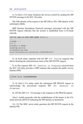 250 VoLTE and ViLTE
1), 3) Alice’s UA entity initializes the service control by sending the SIP
INVITE message to the SCC AS entity.
The URI identity of the request is the SIP URI or TEL URI identity of the
called party (Bob).
SDP (Session Description Protocol) messages associated with the SIP
INVITE request indicates that the session is established from a CS-mode
network.
INVITE tel:+1-212-555-2222 SIP/2.0
...
c=PSTN - -
t=0 0
m=audio 9 PSTN -
a=setup:active
a=connection:new
a=cs-correlation:callerid:+358504821437
...
2), 4) Each entity responds with the SIP 100 Trying response that
allows blocking the retransmission timer of the SIP INVITE request.
5), 6) The response SIP 183 Session in Progress received from
the SCC AS entity provides a SDP response that contains the public service
identity (PSI).
...
c=PSTN E164 +12125556666
...
7), 8) Alice’s UA entity sends the subsequent SIP PRACK request to
acknowledge the provisional response SIP 183 Session in
Progress.
9), 10) The SIP 200 OK message is the response to the PRACK request.
Alice’s mobile proceeds with the establishment of the bearer in the CS-
mode network (SETUP) indicating the PSI identity as destination.
11), 13) The MSC server entity generates the SIP INVITE request to the
identity PSI.
 