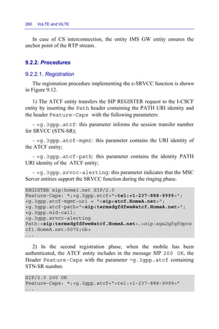 260 VoLTE and ViLTE
In case of CS interconnection, the entity IMS GW entity ensures the
anchor point of the RTP stream.
9.2.2. Procedures
9.2.2.1. Registration
The registration procedure implementing the e-SRVCC function is shown
in Figure 9.12.
1) The ATCF entity transfers the SIP REGISTER request to the I-CSCF
entity by inserting the Path header containing the PATH URI identity and
the header Feature-Caps with the following parameters:
– +g.3gpp.atcf: this parameter informs the session transfer number
for SRVCC (STN-SR);
– +g.3gpp.atcf-mgmt: this parameter contains the URI identity of
the ATCF entity;
– +g.3gpp.atcf-path: this parameter contains the identity PATH
URI identity of the ATCF entity;
– +g.3gpp.srvcc-alerting: this parameter indicates that the MSC
Server entities support the SRVCC function during the ringing phase.
REGISTER sip:home1.net SIP/2.0
Feature-Caps: *;+g.3gpp.atcf="<tel:+1-237-888-9999>";
+g.3gpp.atcf-mgmt-uri = "<sip:atcf.HomeA.net>";
+g.3gpp.atcf-path="<sip:termsdgfdfwe@atcf.HomeA.net>";
+g.3gpp.mid-call;
+g.3gpp.srvcc-alerting
Path:<sip:termsdgfdfwe@atcf.HomeA.net>,<sip:aga2gfgf@pcs
cf1.HomeA.net:5070;ob>
...
2) In the second registration phase, when the mobile has been
authenticated, the ATCF entity includes in the message SIP 200 OK, the
Header Feature-Caps with the parameter +g.3gpp.atcf containing
STN-SR number.
SIP/2.0 200 OK
Feature-Caps: *;+g.3gpp.atcf="<tel:+1-237-888-9999>"
...
 
