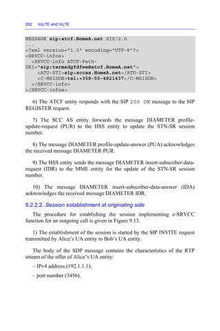 262 VoLTE and ViLTE
MESSAGE sip:atcf.HomeA.net SIP/2.0
...
<?xml version="1.0" encoding="UTF-8"?>
<SRVCC-infos>
<SRVCC-info ATCF-Path-
URI="sip:termsdgfdfwe@atcf.HomeA.net">
<ATU-STI>sip:sccas.HomeA.net</ATU-STI>
<C-MSISDN>tel:+358-50-4821437</C-MSISDN>
</SRVCC-info>
</SRVCC-infos>
6) The ATCF entity responds with the SIP 200 OK message to the SIP
REGISTER request.
7) The SCC AS entity forwards the message DIAMETER profile-
update-request (PUR) to the HSS entity to update the STN-SR session
number.
8) The message DIAMETER profile-update-answer (PUA) acknowledges
the received message DIAMETER PUR.
9) The HSS entity sends the message DIAMETER insert-subscriber-data-
request (IDR) to the MME entity for the update of the STN-SR session
number.
10) The message DIAMETER insert-subscriber-data-answer (IDA)
acknowledges the received message DIAMETER IDR.
9.2.2.2. Session establishment at originating side
The procedure for establishing the session implementing e-SRVCC
function for an outgoing call is given in Figure 9.13.
1) The establishment of the session is started by the SIP INVITE request
transmitted by Alice’s UA entity to Bob’s UA entity.
The body of the SDP message contains the characteristics of the RTP
stream of the offer of Alice’s UA entity:
– IPv4 address (192.1.1.1);
– port number (3456).
 