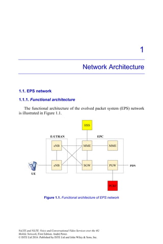 1
Network Architecture
1.1. EPS network
1.1.1. Functional architecture
The functional architecture of the evolved packet system (EPS) network
is illustrated in Figure 1.1.
Figure 1.1. Functional architecture of EPS network
eNB
eNB
MME
SGW PGW PDN
E-UTRAN EPC
PCRF
UE
HSS
MME
VoLTE and ViLTE: Voice and Conversational Video Services over the 4G
Mobile Network, First Edition. André Perez.
© ISTE Ltd 2016. Published by ISTE Ltd and John Wiley & Sons, Inc.
 