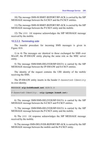 Short Message Service 285
10) The message SMS-SUBMIT-REPORT/RP-ACK is carried by the SIP
MESSAGE message between the S-CSCF and the P-CSCF entities.
11) The message SMS-SUBMIT-REPORT/RP-ACK is carried by the SIP
MESSAGE message between the P-CSCF entity and the mobile.
12) The 200 OK response acknowledges the SIP MESSAGE message
received by the mobile.
10.3.2.2. Terminating side
The transfer procedure for incoming SMS messages is given in
Figure 10.8.
1) to 4) The messages are identical to those exchanged for SMS over
SGsAP, the IP-SM-GW entity playing the same role as the MSC server
entity.
5) The message SMS/SMS-DELIVER/RP-DATA is carried by the SIP
MESSAGE message between the IP-SM-GW and S-CSCF entities.
The identity of the request contains the URI identity of the mobile
receiving the SMS.
The IP-SM-GW entity inserts in the header P-Asserted-Identity
its own identity.
MESSAGE sip:bob@homeB.net SIP/2.0
...
P-Asserted-Identity: <sip:ipsmgw.homeB.net>
...
6) The message SMS/SMS-DELIVER/RP-DATA is carried by the SIP
MESSAGE message between the S-CSCF and P-CSCF entities.
7) The message SMS/SMS-DELIVER/RP-DATA is carried by the SIP
MESSAGE message between the P-CSCF entity and the mobile.
8) The 200 OK response acknowledges the SIP MESSAGE message
received by the mobile.
9) The message SMS-DELIVER-REPORT/RP-ACK is carried by the SIP
MESSAGE message between the mobile and the P-CSCF entity.
 
