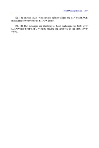 Short Message Service 287
12) The answer 202 Accepted acknowledges the SIP MESSAGE
message received by the IP-SM-GW entity.
13), 14) The messages are identical to those exchanged for SMS over
SGsAP with the IP-SM-GW entity playing the same role as the MSC server
entity.
 