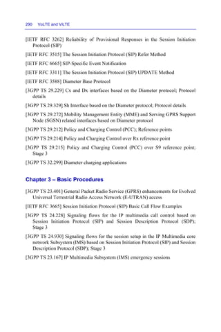 290 VoLTE and ViLTE
[IETF RFC 3262] Reliability of Provisional Responses in the Session Initiation
Protocol (SIP)
[IETF RFC 3515] The Session Initiation Protocol (SIP) Refer Method
[IETF RFC 6665] SIP-Specific Event Notification
[IETF RFC 3311] The Session Initiation Protocol (SIP) UPDATE Method
[IETF RFC 3588] Diameter Base Protocol
[3GPP TS 29.229] Cx and Dx interfaces based on the Diameter protocol; Protocol
details
[3GPP TS 29.329] Sh Interface based on the Diameter protocol; Protocol details
[3GPP TS 29.272] Mobility Management Entity (MME) and Serving GPRS Support
Node (SGSN) related interfaces based on Diameter protocol
[3GPP TS 29.212] Policy and Charging Control (PCC); Reference points
[3GPP TS 29.214] Policy and Charging Control over Rx reference point
[3GPP TS 29.215] Policy and Charging Control (PCC) over S9 reference point;
Stage 3
[3GPP TS 32.299] Diameter charging applications
Chapter 3 – Basic Procedures
[3GPP TS 23.401] General Packet Radio Service (GPRS) enhancements for Evolved
Universal Terrestrial Radio Access Network (E-UTRAN) access
[IETF RFC 3665] Session Initiation Protocol (SIP) Basic Call Flow Examples
[3GPP TS 24.228] Signaling flows for the IP multimedia call control based on
Session Initiation Protocol (SIP) and Session Description Protocol (SDP);
Stage 3
[3GPP TS 24.930] Signaling flows for the session setup in the IP Multimedia core
network Subsystem (IMS) based on Session Initiation Protocol (SIP) and Session
Description Protocol (SDP); Stage 3
[3GPP TS 23.167] IP Multimedia Subsystem (IMS) emergency sessions
 