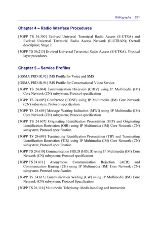 Bibliography 291
Chapter 4 – Radio Interface Procedures
[3GPP TS 36.300] Evolved Universal Terrestrial Radio Access (E-UTRA) and
Evolved Universal Terrestrial Radio Access Network (E-UTRAN); Overall
description; Stage 2
[3GPP TS 36.213] Evolved Universal Terrestrial Radio Access (E-UTRA); Physical
layer procedures
Chapter 5 – Service Profiles
[GSMA PRD IR.92] IMS Profile for Voice and SMS
[GSMA PRD IR.94] IMS Profile for Conversational Video Service
[3GPP TS 24.604] Communication Diversion (CDIV) using IP Multimedia (IM)
Core Network (CN) subsystem; Protocol specification
[3GPP TS 24.605] Conference (CONF) using IP Multimedia (IM) Core Network
(CN) subsystem; Protocol specification
[3GPP TS 24.606] Message Waiting Indication (MWI) using IP Multimedia (IM)
Core Network (CN) subsystem; Protocol specification
[3GPP TS 24.607] Originating Identification Presentation (OIP) and Originating
Identification Restriction (OIR) using IP Multimedia (IM) Core Network (CN)
subsystem; Protocol specification
[3GPP TS 24.608] Terminating Identification Presentation (TIP) and Terminating
Identification Restriction (TIR) using IP Multimedia (IM) Core Network (CN)
subsystem; Protocol specification
[3GPP TS 24.610] Communication HOLD (HOLD) using IP Multimedia (IM) Core
Network (CN) subsystem; Protocol specification
[3GPP TS 24.611] Anonymous Communication Rejection (ACR) and
Communication Barring (CB) using IP Multimedia (IM) Core Network (CN)
subsystem; Protocol specification
[3GPP TS 24.615] Communication Waiting (CW) using IP Multimedia (IM) Core
Network (CN) subsystem; Protocol Specification
[3GPP TS 26.114] Multimedia Telephony; Media handling and interaction
 