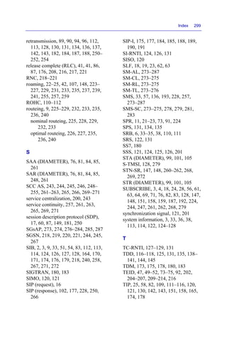 Index 299
retransmission, 89, 90, 94, 96, 112,
113, 128, 130, 131, 134, 136, 137,
142, 143, 182, 184, 187, 188, 250–
252, 254
release complete (RLC), 41, 41, 86,
87, 176, 208, 216, 217, 221
RNC, 218–221
roaming, 22–25, 42, 107, 148, 223–
227, 229, 231, 233, 235, 237, 239,
241, 255, 257, 259
ROHC, 110–112
routeing, 9, 225–229, 232, 233, 235,
236, 240
nominal routeing, 225, 228, 229,
232, 233
optimal routeing, 226, 227, 235,
236, 240
S
SAA (DIAMETER), 76, 81, 84, 85,
261
SAR (DIAMETER), 76, 81, 84, 85,
248, 261
SCC AS, 243, 244, 245, 246, 248–
255, 261–263, 265, 266, 269–271
service centralization, 200, 243
service continuity, 257, 261, 263,
265, 269, 271
session description protocol (SDP),
17, 60, 87, 149, 181, 250
SGsAP, 273, 274, 276–284, 285, 287
SGSN, 218, 219, 220, 221, 244, 245,
267
SIB, 2, 3, 9, 33, 51, 54, 83, 112, 113,
114, 124, 126, 127, 128, 164, 170,
171, 174, 176, 179, 218, 240, 258,
267, 271, 272
SIGTRAN, 180, 183
SIMO, 120, 121
SIP (request), 16
SIP (response), 102, 177, 228, 250,
266
SIP-I, 175, 177, 184, 185, 188, 189,
190, 191
SI-RNTI, 124, 126, 131
SISO, 120
SLF, 18, 19, 23, 62, 63
SM-AL, 273–287
SM-CL, 273–275
SM-RL, 273–275
SM-TL, 273–276
SMS, 33, 57, 136, 193, 228, 257,
273–287
SMS-SC, 273–275, 278, 279, 281,
283
SPR, 11, 21–23, 73, 91, 224
SPS, 131, 134, 135
SRB, 6, 33–35, 38, 110, 111
SRS, 122, 131
SS7, 180
SSS, 121, 124, 125, 126, 201
STA (DIAMETER), 99, 101, 105
S-TMSI, 128, 279
STN-SR, 147, 148, 260–262, 268,
269, 272
STR (DIAMETER), 99, 101, 105
SUBSCRIBE, 3, 4, 18, 24, 28, 56, 61,
63, 64, 69, 71, 76, 82, 83, 128, 147,
148, 151, 158, 159, 187, 192, 224,
244, 247, 261, 262, 268, 279
synchronization signal, 121, 201
system information, 3, 33, 36, 38,
113, 114, 122, 124–128
T
TC-RNTI, 127–129, 131
TDD, 116–118, 125, 131, 135, 138–
141, 144, 145
TDM, 173, 175, 178, 180, 183
TEID, 47, 49–52, 73–75, 92, 202,
204–207, 209–214, 216
TIP, 25, 58, 82, 109, 111–116, 120,
121, 130, 142, 143, 151, 158, 165,
174, 178
 