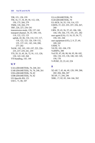 300 VoLTE and ViLTE
TIR, 151, 158, 159
TM, 16, 17, 34, 49, 58, 112, 128,
150, 175, 268, 279
TMSI, 128, 268, 279
TRF, 226, 227, 236–241
transmission mode, 120, 137–141
transport channel, 34, 35, 109, 110,
114, 122, 123, 125
uplink, 42, 86, 110, 114, 115, 117,
118, 122, 123, 126, 130–132,
135, 137–141, 143, 144, 200,
277–282
TrGW, 192, 193, 195–197, 225, 226–
235, 237–239, 241, 259
TTI, 29, 33, 45, 56, 72, 91, 113, 120,
130, 143–145, 268
TTI bundling, 143, 144
U, V
UAA (DIAMETER), 76, 248, 261
UAR (DIAMETER), 76, 78, 248, 261
UDA (DIAMETER), 76, 82
UDR (DIAMETER), 76, 82
UE-Specific RS, 121
UICC, 71, 80, 107
ULA (DIAMETER), 70
ULR (DIAMETER), 70
UL-SCH, 34, 35, 110, 114, 123
UMTS, 37, 223, 255, 257, 258, 267,
268
URN, 29, 43, 56, 57, 63, 106, 108,
144, 150, 166, 175, 191, 251, 282
user agent (UA), 13, 16, 53, 54, 77,
150, 181, 244
user equipment (UE), 2, 9, 27, 69,
109, 243
USIM, 71
ViLTE, 101–104, 170
VoHSPA, 200
VoLTE, 87, 88, 90, 94, 95, 98–102,
104, 110, 133, 138, 140, 142–145,
150, 170
V-PCRF, 22, 23, 65, 224
X
X2-AP, 7, 45, 46, 49, 129, 199, 200,
202–204, 206, 207
XCAP, 17, 244, 246
XML, 17, 82, 83, 164–166, 262
 