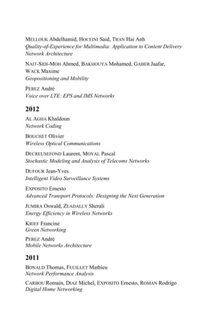 MELLOUK Abdelhamid, HOCEINI Said, TRAN Hai Anh
Quality-of-Experience for Multimedia: Application to Content Delivery
Network Architecture
NAIT-SIDI-MOH Ahmed, BAKHOUYA Mohamed, GABER Jaafar,
WACK Maxime
Geopositioning and Mobility
PEREZ André
Voice over LTE: EPS and IMS Networks
2012
AL AGHA Khaldoun
Network Coding
BOUCHET Olivier
Wireless Optical Communications
DECREUSEFOND Laurent, MOYAL Pascal
Stochastic Modeling and Analysis of Telecoms Networks
DUFOUR Jean-Yves
Intelligent Video Surveillance Systems
EXPOSITO Ernesto
Advanced Transport Protocols: Designing the Next Generation
JUMIRA Oswald, ZEADALLY Sherali
Energy Efficiency in Wireless Networks
KRIEF Francine
Green Networking
PEREZ André
Mobile Networks Architecture
2011
BONALD Thomas, FEUILLET Mathieu
Network Performance Analysis
CARBOU Romain, DIAZ Michel, EXPOSITO Ernesto, ROMAN Rodrigo
Digital Home Networking
 