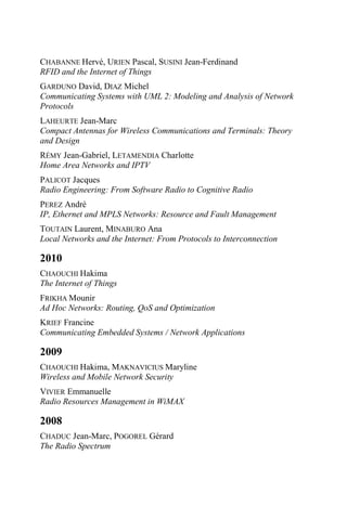 CHABANNE Hervé, URIEN Pascal, SUSINI Jean-Ferdinand
RFID and the Internet of Things
GARDUNO David, DIAZ Michel
Communicating Systems with UML 2: Modeling and Analysis of Network
Protocols
LAHEURTE Jean-Marc
Compact Antennas for Wireless Communications and Terminals: Theory
and Design
RÉMY Jean-Gabriel, LETAMENDIA Charlotte
Home Area Networks and IPTV
PALICOT Jacques
Radio Engineering: From Software Radio to Cognitive Radio
PEREZ André
IP, Ethernet and MPLS Networks: Resource and Fault Management
TOUTAIN Laurent, MINABURO Ana
Local Networks and the Internet: From Protocols to Interconnection
2010
CHAOUCHI Hakima
The Internet of Things
FRIKHA Mounir
Ad Hoc Networks: Routing, QoS and Optimization
KRIEF Francine
Communicating Embedded Systems / Network Applications
2009
CHAOUCHI Hakima, MAKNAVICIUS Maryline
Wireless and Mobile Network Security
VIVIER Emmanuelle
Radio Resources Management in WiMAX
2008
CHADUC Jean-Marc, POGOREL Gérard
The Radio Spectrum
 