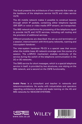 This book presents the architecture of two networks that make up
the backbone of the telephone service VoLTE and video service
ViLTE.
The 4G mobile network makes it possible to construct bearers
through which IP packets, containing either telephone signals
(SIP, SDP) or voice or video media (RTP stream), are transported.
The IMS network performs the processing of the telephone signal
to provide VoLTE and ViLTE services, including call routing and
the provision of additional services.
Different procedures are described: the set-up and termination of
a session, interconnection with third-party networks, roaming and
intra-system handover.
The inter-system handover PS-CS is a special case that occurs
when the mobile loses 4G network coverage over the course of a
session. The e-SRVCC mechanism enables continuity of the
service during the switch of the telephone communication to the
2G or 3G networks.
The SMS service for short messages, which is a special telephone
service in itself, is provided by two structures, one relying on the
IMS network, and a second on the CSFB functionality.
André Perez is a consultant and teacher in networks and
telecommunications. He works with industrialists and operators
regarding architecture studies and leads training on the 4G and
IMS networks for NEXCOM SYSTEMS.
Z(7ib8e8-CBJCDG(
www.iste.co.uk
 