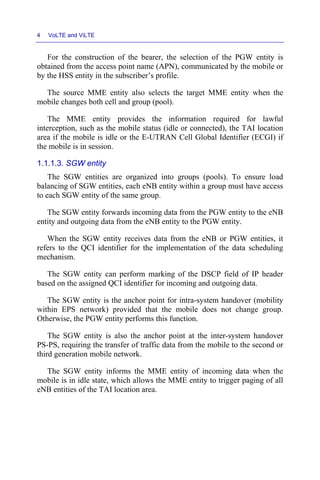 4 VoLTE and ViLTE
For the construction of the bearer, the selection of the PGW entity is
obtained from the access point name (APN), communicated by the mobile or
by the HSS entity in the subscriber’s profile.
The source MME entity also selects the target MME entity when the
mobile changes both cell and group (pool).
The MME entity provides the information required for lawful
interception, such as the mobile status (idle or connected), the TAI location
area if the mobile is idle or the E-UTRAN Cell Global Identifier (ECGI) if
the mobile is in session.
1.1.1.3. SGW entity
The SGW entities are organized into groups (pools). To ensure load
balancing of SGW entities, each eNB entity within a group must have access
to each SGW entity of the same group.
The SGW entity forwards incoming data from the PGW entity to the eNB
entity and outgoing data from the eNB entity to the PGW entity.
When the SGW entity receives data from the eNB or PGW entities, it
refers to the QCI identifier for the implementation of the data scheduling
mechanism.
The SGW entity can perform marking of the DSCP field of IP header
based on the assigned QCI identifier for incoming and outgoing data.
The SGW entity is the anchor point for intra-system handover (mobility
within EPS network) provided that the mobile does not change group.
Otherwise, the PGW entity performs this function.
The SGW entity is also the anchor point at the inter-system handover
PS-PS, requiring the transfer of traffic data from the mobile to the second or
third generation mobile network.
The SGW entity informs the MME entity of incoming data when the
mobile is in idle state, which allows the MME entity to trigger paging of all
eNB entities of the TAI location area.
 