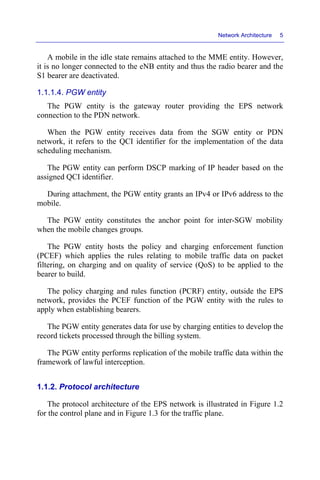 Network Architecture 5
A mobile in the idle state remains attached to the MME entity. However,
it is no longer connected to the eNB entity and thus the radio bearer and the
S1 bearer are deactivated.
1.1.1.4. PGW entity
The PGW entity is the gateway router providing the EPS network
connection to the PDN network.
When the PGW entity receives data from the SGW entity or PDN
network, it refers to the QCI identifier for the implementation of the data
scheduling mechanism.
The PGW entity can perform DSCP marking of IP header based on the
assigned QCI identifier.
During attachment, the PGW entity grants an IPv4 or IPv6 address to the
mobile.
The PGW entity constitutes the anchor point for inter-SGW mobility
when the mobile changes groups.
The PGW entity hosts the policy and charging enforcement function
(PCEF) which applies the rules relating to mobile traffic data on packet
filtering, on charging and on quality of service (QoS) to be applied to the
bearer to build.
The policy charging and rules function (PCRF) entity, outside the EPS
network, provides the PCEF function of the PGW entity with the rules to
apply when establishing bearers.
The PGW entity generates data for use by charging entities to develop the
record tickets processed through the billing system.
The PGW entity performs replication of the mobile traffic data within the
framework of lawful interception.
1.1.2. Protocol architecture
The protocol architecture of the EPS network is illustrated in Figure 1.2
for the control plane and in Figure 1.3 for the traffic plane.
 