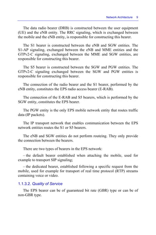 Network Architecture 9
The data radio bearer (DRB) is constructed between the user equipment
(UE) and the eNB entity. The RRC signaling, which is exchanged between
the mobile and the eNB entity, is responsible for constructing this bearer.
The S1 bearer is constructed between the eNB and SGW entities. The
S1-AP signaling, exchanged between the eNB and MME entities and the
GTPv2-C signaling, exchanged between the MME and SGW entities, are
responsible for constructing this bearer.
The S5 bearer is constructed between the SGW and PGW entities. The
GTPv2-C signaling exchanged between the SGW and PGW entities is
responsible for constructing this bearer.
The connection of the radio bearer and the S1 bearer, performed by the
eNB entity, constitutes the EPS radio access bearer (E-RAB).
The connection of the E-RAB and S5 bearers, which is performed by the
SGW entity, constitutes the EPS bearer.
The PGW entity is the only EPS mobile network entity that routes traffic
data (IP packets).
The IP transport network that enables communication between the EPS
network entities routes the S1 or S5 bearers.
The eNB and SGW entities do not perform routeing. They only provide
the connection between the bearers.
There are two types of bearers in the EPS network:
– the default bearer established when attaching the mobile, used for
example to transport SIP signaling;
– the dedicated bearer, established following a specific request from the
mobile, used for example for transport of real time protocol (RTP) streams
containing voice or video.
1.1.3.2. Quality of Service
The EPS bearer can be of guaranteed bit rate (GBR) type or can be of
non-GBR type.
 