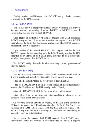 14 VoLTE and ViLTE
During session establishment, the P-CSCF entity checks resource
availability in the EPS network.
1.2.1.2. I-CSCF entity
The I-CSCF entity is the specific point of contact within the IMS network
for some transactions coming from the P-CSCF or S-CSCF entities. It
performs the function of a PROXY SERVER.
Upon receipt of the first SIP REGISTER request, the I-CSCF assigns an
S-CSCF entity to the UE entity and transfers the request to the S-CSCF
entity chosen. To fulfill this function, an exchange of DIAMETER messages
with the HSS entity is necessary.
Upon receipt of the second SIP REGISTER request and the first SIP
INVITE request, for an incoming call, the I-CSCF entity queries the HSS
entity for the IP address of the S-CSCF entity attributed to the UE entity and
transfers the request to that S-CSCF entity.
The I-CSCF entity forwards the data necessary for the generation of
charging tickets.
1.2.1.3. S-CSCF entity
The S-CSCF entity provides the UE entity with session control services.
It performs different roles depending on the type of request received:
– that of a REGISTRAR for the registration of the UE entity;
– that of a LOCATION SERVER for the storage of the correspondence
between the IP address and the URI identity of the UE entity;
– that of a PROXY SERVER for the establishment of a session;
– that of an UA, in abnormal operating conditions, when it has to
terminate or generate SIP transactions.
On receiving the first REGISTER request, the S-CSCF entity contacts the
HSS entity to recover the UE authentication data. To fulfill this function, an
exchange of DIAMETER messages with the HSS entity is required. The
S-CSCF entity responds with a message 401 unauthorized containing the
parameters used for authentication.
On receiving the second REGISTER request, The S-CSCF entity
authenticates the UE and recovers its profile from the HSS entity. It responds
 