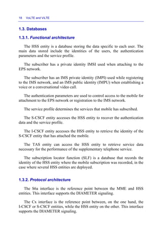 18 VoLTE and ViLTE
1.3. Databases
1.3.1. Functional architecture
The HSS entity is a database storing the data specific to each user. The
main data stored include the identities of the users, the authentication
parameters and the service profile.
The subscriber has a private identity IMSI used when attaching to the
EPS network.
The subscriber has an IMS private identity (IMPI) used while registering
to the IMS network, and an IMS public identity (IMPU) when establishing a
voice or a conversational video call.
The authentication parameters are used to control access to the mobile for
attachment to the EPS network or registration to the IMS network.
The service profile determines the services that mobile has subscribed.
The S-CSCF entity accesses the HSS entity to recover the authentication
data and the service profile.
The I-CSCF entity accesses the HSS entity to retrieve the identity of the
S-CSCF entity that has attached the mobile.
The TAS entity can access the HSS entity to retrieve service data
necessary for the performance of the supplementary telephone service.
The subscription locator function (SLF) is a database that records the
identity of the HSS entity where the mobile subscription was recorded, in the
case where several HSS entities are deployed.
1.3.2. Protocol architecture
The S6a interface is the reference point between the MME and HSS
entities. This interface supports the DIAMETER signaling.
The Cx interface is the reference point between, on the one hand, the
I-CSCF or S-CSCF entities, while the HSS entity on the other. This interface
supports the DIAMETER signaling.
 