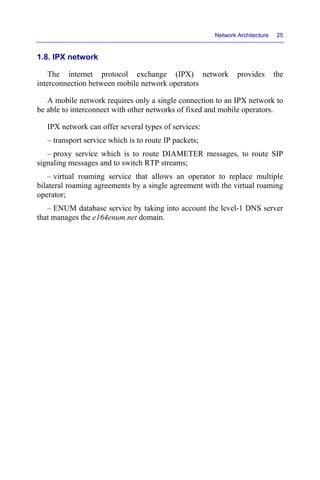 Network Architecture 25
1.8. IPX network
The internet protocol exchange (IPX) network provides the
interconnection between mobile network operators
A mobile network requires only a single connection to an IPX network to
be able to interconnect with other networks of fixed and mobile operators.
IPX network can offer several types of services:
– transport service which is to route IP packets;
– proxy service which is to route DIAMETER messages, to route SIP
signaling messages and to switch RTP streams;
– virtual roaming service that allows an operator to replace multiple
bilateral roaming agreements by a single agreement with the virtual roaming
operator;
– ENUM database service by taking into account the level-1 DNS server
that manages the e164enum.net domain.
 