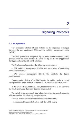 2
Signaling Protocols
2.1. NAS protocol
The non-access stratum (NAS) protocol is the signaling exchanged
between the user equipment (UE) and the mobility management entity
(MME).
The NAS protocol is transported by the radio resource control (RRC)
protocol over the radio interface LTE-Uu and by the S1-AP (Application
Part) protocol over the S1-MME interface.
The NAS protocol comprises the following two protocols:
– EPS mobility management (EMM): this takes care of controlling
mobility and security;
– EPS session management (ESM): this controls the bearer
establishment.
From the point of view of the MME entity, the mobile can be in one of
two operational states: EMM-REGISTERED or EMM-DEREGISTERED.
In the EMM-DEREGISTERED state, the mobile location is not known to
the MME entity, and therefore, it cannot be contacted.
The switch to the registered state takes place when the mobile attaches,
which comprises the following four procedures:
– mutual authentication of the mobile and the MME entity;
– registration of the mobile location with the MME entity;
VoLTE and ViLTE: Voice and Conversational Video Services over the 4G
Mobile Network, First Edition. André Perez.
© ISTE Ltd 2016. Published by ISTE Ltd and John Wiley & Sons, Inc.
 