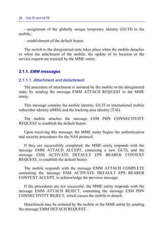 28 VoLTE and ViLTE
– assignment of the globally unique temporary identity (GUTI) to the
mobile;
– establishment of the default bearer.
The switch to the deregistered state takes place when the mobile detaches
or when the attachment of the mobile, the update of its location or the
service request are rejected by the MME entity.
2.1.1. EMM messages
2.1.1.1. Attachment and detachment
The procedure of attachment is initiated by the mobile in the deregistered
state, by sending the message EMM ATTACH REQUEST to the MME
entity.
This message contains the mobile identity, GUTI or international mobile
subscriber identity (IMSI) and the tracking area identity (TAI).
The mobile attaches the message ESM PDN CONNECTIVITY
REQUEST to establish the default bearer.
Upon receiving this message, the MME entity begins the authentication
and security procedures for the NAS protocol.
If they are successfully completed, the MME entity responds with the
message EMM ATTACH ACCEPT, containing a new GUTI, and the
message ESM ACTIVATE DEFAULT EPS BEARER CONTEXT
REQUEST, to establish the default bearer.
The mobile responds with the message EMM ATTACH COMPLETE
containing the message ESM ACTIVATE DEFAULT EPS BEARER
CONTEXT ACCEPT, to acknowledge the previous message.
If the procedures are not successful, the MME entity responds with the
message EMM ATTACH REJECT, containing the message ESM PDN
CONNECTIVITY REJECT, which causes the mobile to detach.
Detachment may be initiated by the mobile or the MME entity by sending
the message EMM DETACH REQUEST.
 