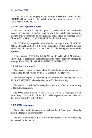30 VoLTE and ViLTE
If the check on the integrity of the message EMM SECURITY MODE
COMMAND is negative, the mobile responds with the message EMM
SECURITY MODE REJECT.
2.1.1.4. Tracking area update
The procedure of tracking area update is periodically initiated so that the
mobile can maintain its tracking area or when the mobile has changed its
location area. The mobile, in the registered state, sends the message EMM
TRACKING AREA UPDATE REQUEST to the MME entity.
The MME entity responds either with the message EMM TRACKING
AREA UPDATE ACCEPT if it accepts the update, or else with the message
EMM TRACKING AREA UPDATE REJECT, indicating the cause of the
rejection.
If the message EMM TRACKING AREA UPDATE ACCEPT attributes
a new GUTI to the mobile, the mobile confirms receipt of this by sending the
message EMM TRACKING AREA UPDATE COMPLETE.
2.1.1.5. Service request
The service request is sent, when the mobile is in idle mode, to re-
establish the default bearers on the LTE-Uu and S1-U interfaces.
The service request is initiated by the mobile, by sending the EMM
SERVICE REQUEST when signaling or traffic data is waiting.
The mobile is notified of awaiting data at the level of the network by way
of the paging procedure.
The MME entity may reject the request, in which case it responds with
the message EMM SERVICE REJECT. This response causes the switch of
the mobile to the deregistered state.
2.1.2. ESM messages
The mobile sends the request to establish the default bearer when the
mobile attaches to the MME entity.
The establishment request for the dedicated bearer can be transmitted by
the network or the mobile.
 