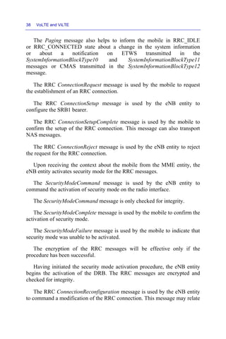 38 VoLTE and ViLTE
The Paging message also helps to inform the mobile in RRC_IDLE
or RRC_CONNECTED state about a change in the system information
or about a notification on ETWS transmitted in the
SystemInformationBlockType10 and SystemInformationBlockType11
messages or CMAS transmitted in the SystemInformationBlockType12
message.
The RRC ConnectionRequest message is used by the mobile to request
the establishment of an RRC connection.
The RRC ConnectionSetup message is used by the eNB entity to
configure the SRB1 bearer.
The RRC ConnectionSetupComplete message is used by the mobile to
confirm the setup of the RRC connection. This message can also transport
NAS messages.
The RRC ConnectionReject message is used by the eNB entity to reject
the request for the RRC connection.
Upon receiving the context about the mobile from the MME entity, the
eNB entity activates security mode for the RRC messages.
The SecurityModeCommand message is used by the eNB entity to
command the activation of security mode on the radio interface.
The SecurityModeCommand message is only checked for integrity.
The SecurityModeComplete message is used by the mobile to confirm the
activation of security mode.
The SecurityModeFailure message is used by the mobile to indicate that
security mode was unable to be activated.
The encryption of the RRC messages will be effective only if the
procedure has been successful.
Having initiated the security mode activation procedure, the eNB entity
begins the activation of the DRB. The RRC messages are encrypted and
checked for integrity.
The RRC ConnectionReconfiguration message is used by the eNB entity
to command a modification of the RRC connection. This message may relate
 