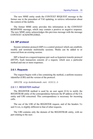 Signaling Protocols 53
The new MME entity sends the CONTEXT REQUEST message to the
former one in the procedure of TAI updating, to retrieve information about
the context of the mobile.
The former MME entity provides this information in the CONTEXT
RESPONSE message, which may contain a positive or negative response.
The new MME entity acknowledges this previous message with the message
CONTEXT ACKNOWLEDGE.
2.6. SIP protocol
Session initiation protocol (SIP) is a control protocol which can establish,
modify and terminate multimedia sessions. Media can be added to or
removed from an existing session.
SIP is based on a request/response pair such as hypertext transfer protocol
(HTTP). Each transaction consists of a request, which uses a particular
method and one or more responses.
2.6.1. Requests
The request begins with a line containing the method, a uniform resource
iidentifier (URI) and the version of the protocol.
INVITE sip:bob@homeB.net SIP/2.0
2.6.1.1. REGISTER method
The REGISTER method is used by an user agent (UA) to notify the
REGISTRAR entity of the correspondence between the IP address of the UA
entity and URI concerned. This correspondence is necessary for incoming
calls.
The use of the URI of the REGISTER request, and of the headers To
and From, is slightly different to that of other requests.
The URI contains only the domain of the REGISTRAR entity, with no
part relating to the user.
 