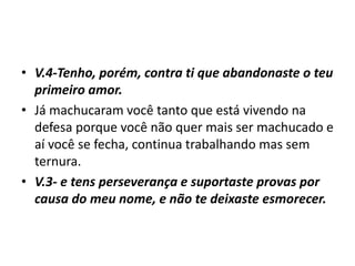 • V.4-Tenho, porém, contra ti que abandonaste o teu
primeiro amor.
• Já machucaram você tanto que está vivendo na
defesa porque você não quer mais ser machucado e
aí você se fecha, continua trabalhando mas sem
ternura.
• V.3- e tens perseverança e suportaste provas por
causa do meu nome, e não te deixaste esmorecer.
 