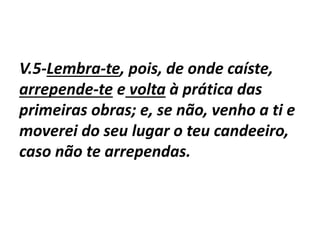 V.5-Lembra-te, pois, de onde caíste,
arrepende-te e volta à prática das
primeiras obras; e, se não, venho a ti e
moverei do seu lugar o teu candeeiro,
caso não te arrependas.
 