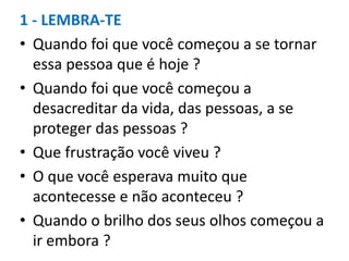 1 - LEMBRA-TE
• Quando foi que você começou a se tornar
essa pessoa que é hoje ?
• Quando foi que você começou a
desacreditar da vida, das pessoas, a se
proteger das pessoas ?
• Que frustração você viveu ?
• O que você esperava muito que
acontecesse e não aconteceu ?
• Quando o brilho dos seus olhos começou a
ir embora ?
 