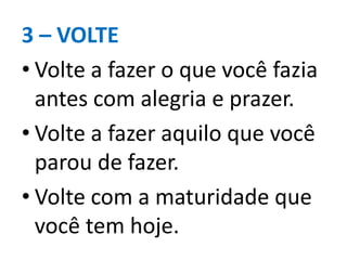 3 – VOLTE
• Volte a fazer o que você fazia
antes com alegria e prazer.
• Volte a fazer aquilo que você
parou de fazer.
• Volte com a maturidade que
você tem hoje.
 