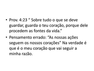 • Prov. 4:23 “ Sobre tudo o que se deve
guardar, guarda o teu coração, porque dele
procedem as fontes da vida.”
• Pensamento errado: “As nossas ações
seguem os nossos corações” Na verdade é
que é o meu coração que vai seguir a
minha razão.
 