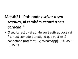 Mat.6:21 “Pois onde estiver o seu
tesouro, aí também estará o seu
coração."
• O seu coração vai aonde você estiver, você vai
ficar apaixonado por aquilo que você está
conectado (internet, TV, WhatsApp). COISAS –
EU ISSO
 
