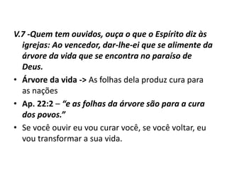 V.7 -Quem tem ouvidos, ouça o que o Espírito diz às
igrejas: Ao vencedor, dar-lhe-ei que se alimente da
árvore da vida que se encontra no paraíso de
Deus.
• Árvore da vida -> As folhas dela produz cura para
as nações
• Ap. 22:2 – “e as folhas da árvore são para a cura
dos povos.”
• Se você ouvir eu vou curar você, se você voltar, eu
vou transformar a sua vida.
 