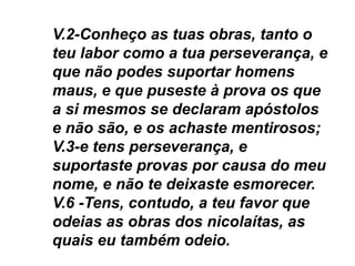 V.2-Conheço as tuas obras, tanto o
teu labor como a tua perseverança, e
que não podes suportar homens
maus, e que puseste à prova os que
a si mesmos se declaram apóstolos
e não são, e os achaste mentirosos;
V.3-e tens perseverança, e
suportaste provas por causa do meu
nome, e não te deixaste esmorecer.
V.6 -Tens, contudo, a teu favor que
odeias as obras dos nicolaítas, as
quais eu também odeio.
 
