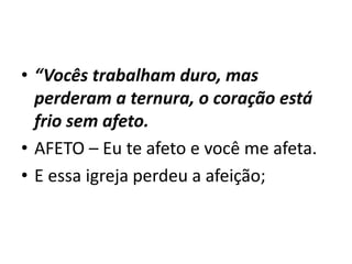• “Vocês trabalham duro, mas
perderam a ternura, o coração está
frio sem afeto.
• AFETO – Eu te afeto e você me afeta.
• E essa igreja perdeu a afeição;
 