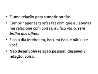 • É uma relação para cumprir tarefas.
• Cumprir apenas tarefas faz com que eu apenas
me relacione com coisas, eu fico vazio, sem
brilho nos olhos.
• Fico o dia inteiro: eu, isso, eu isso, e não eu e
você.
• Não desenvolvi relação pessoal, desenvolvi
relação, coisa.
 
