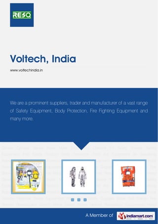 A Member of
Voltech, India
www.voltechindia.in
Safety Equipment Fire Safety Product Body Protection First Aid Equipment Air Breathing
Apparatus Eye & Face Protection Fire Fighting Equipment Apron with and without
Sleeves Personal Safety Equipment Wind Sock Safety Goggles Boiler Suit Dangri Fire
Blanket Resuscitator Search Mirror Safety Shoes Helmet Respiratory Equipments Hand
Gloves Cylinder Values Nose Mask Emergency Chlorine Kit Safety Shower Safety
Equipment Fire Safety Product Body Protection First Aid Equipment Air Breathing
Apparatus Eye & Face Protection Fire Fighting Equipment Apron with and without
Sleeves Personal Safety Equipment Wind Sock Safety Goggles Boiler Suit Dangri Fire
Blanket Resuscitator Search Mirror Safety Shoes Helmet Respiratory Equipments Hand
Gloves Cylinder Values Nose Mask Emergency Chlorine Kit Safety Shower Safety
Equipment Fire Safety Product Body Protection First Aid Equipment Air Breathing
Apparatus Eye & Face Protection Fire Fighting Equipment Apron with and without
Sleeves Personal Safety Equipment Wind Sock Safety Goggles Boiler Suit Dangri Fire
Blanket Resuscitator Search Mirror Safety Shoes Helmet Respiratory Equipments Hand
Gloves Cylinder Values Nose Mask Emergency Chlorine Kit Safety Shower Safety
Equipment Fire Safety Product Body Protection First Aid Equipment Air Breathing
Apparatus Eye & Face Protection Fire Fighting Equipment Apron with and without
Sleeves Personal Safety Equipment Wind Sock Safety Goggles Boiler Suit Dangri Fire
Blanket Resuscitator Search Mirror Safety Shoes Helmet Respiratory Equipments Hand
We are a prominent suppliers, trader and manufacturer of a vast range
of Safety Equipment, Body Protection, Fire Fighting Equipment and
many more.
 
