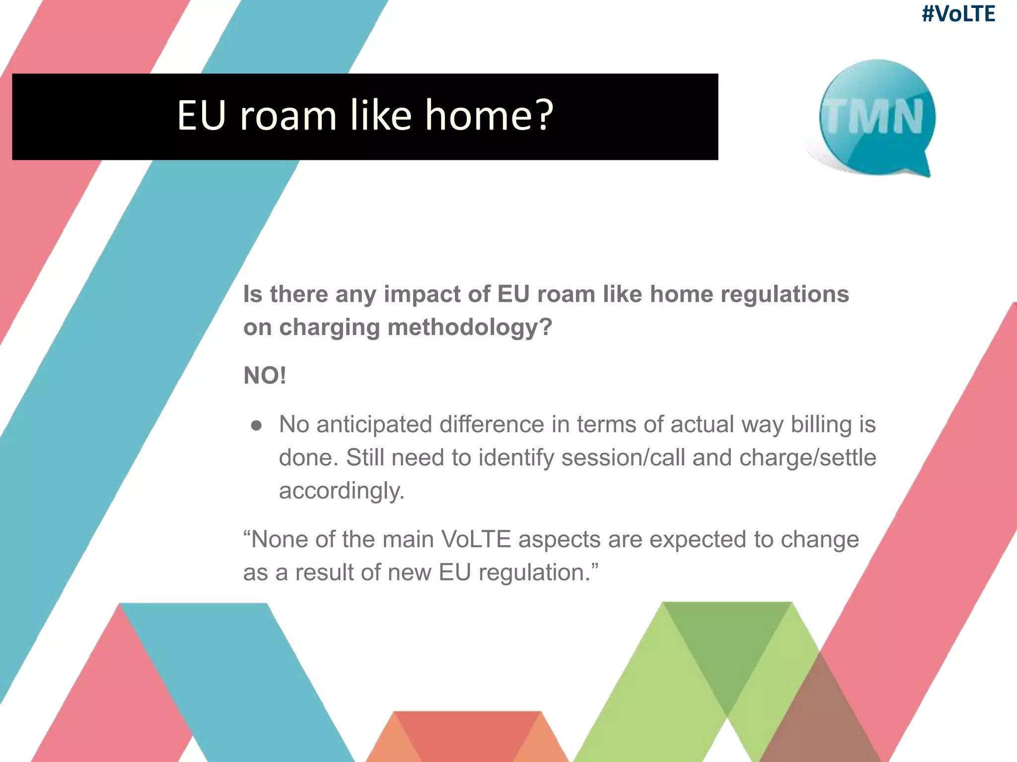 EU roam like home?
Is there any impact of EU roam like home regulations
on charging methodology?
NO!
● No anticipated difference in terms of actual way billing is
done. Still need to identify session/call and charge/settle
accordingly.
“None of the main VoLTE aspects are expected to change
as a result of new EU regulation.”
#VoLTE
 
