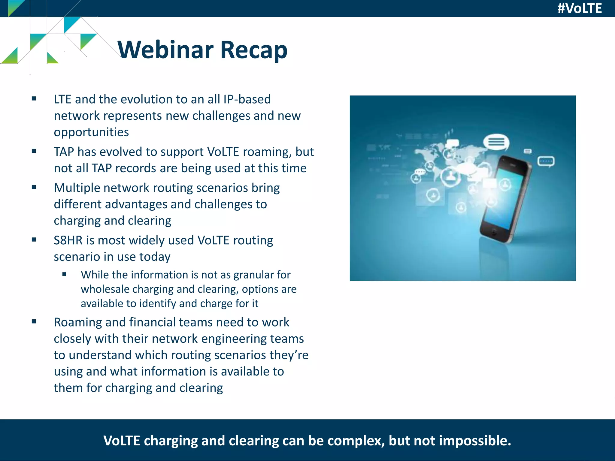 Syniverse Proprietary
29
#VoLTE
 LTE and the evolution to an all IP-based
network represents new challenges and new
opportunities
 TAP has evolved to support VoLTE roaming, but
not all TAP records are being used at this time
 Multiple network routing scenarios bring
different advantages and challenges to
charging and clearing
 S8HR is most widely used VoLTE routing
scenario in use today
 While the information is not as granular for
wholesale charging and clearing, options are
available to identify and charge for it
 Roaming and financial teams need to work
closely with their network engineering teams
to understand which routing scenarios they’re
using and what information is available to
them for charging and clearing
Webinar Recap
VoLTE charging and clearing can be complex, but not impossible.
 