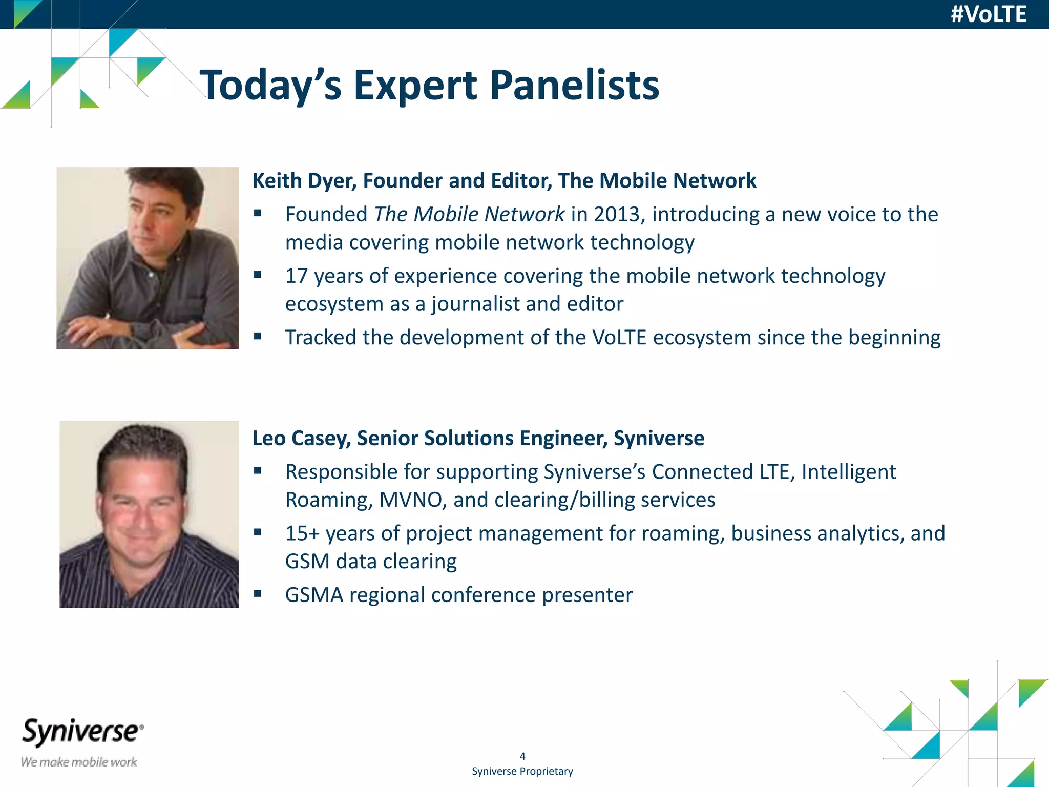 Syniverse Proprietary
4
#VoLTE
Keith Dyer, Founder and Editor, The Mobile Network
 Founded The Mobile Network in 2013, introducing a new voice to the
media covering mobile network technology
 17 years of experience covering the mobile network technology
ecosystem as a journalist and editor
 Tracked the development of the VoLTE ecosystem since the beginning
Leo Casey, Senior Solutions Engineer, Syniverse
 Responsible for supporting Syniverse’s Connected LTE, Intelligent
Roaming, MVNO, and clearing/billing services
 15+ years of project management for roaming, business analytics, and
GSM data clearing
 GSMA regional conference presenter
Today’s Expert Panelists
 