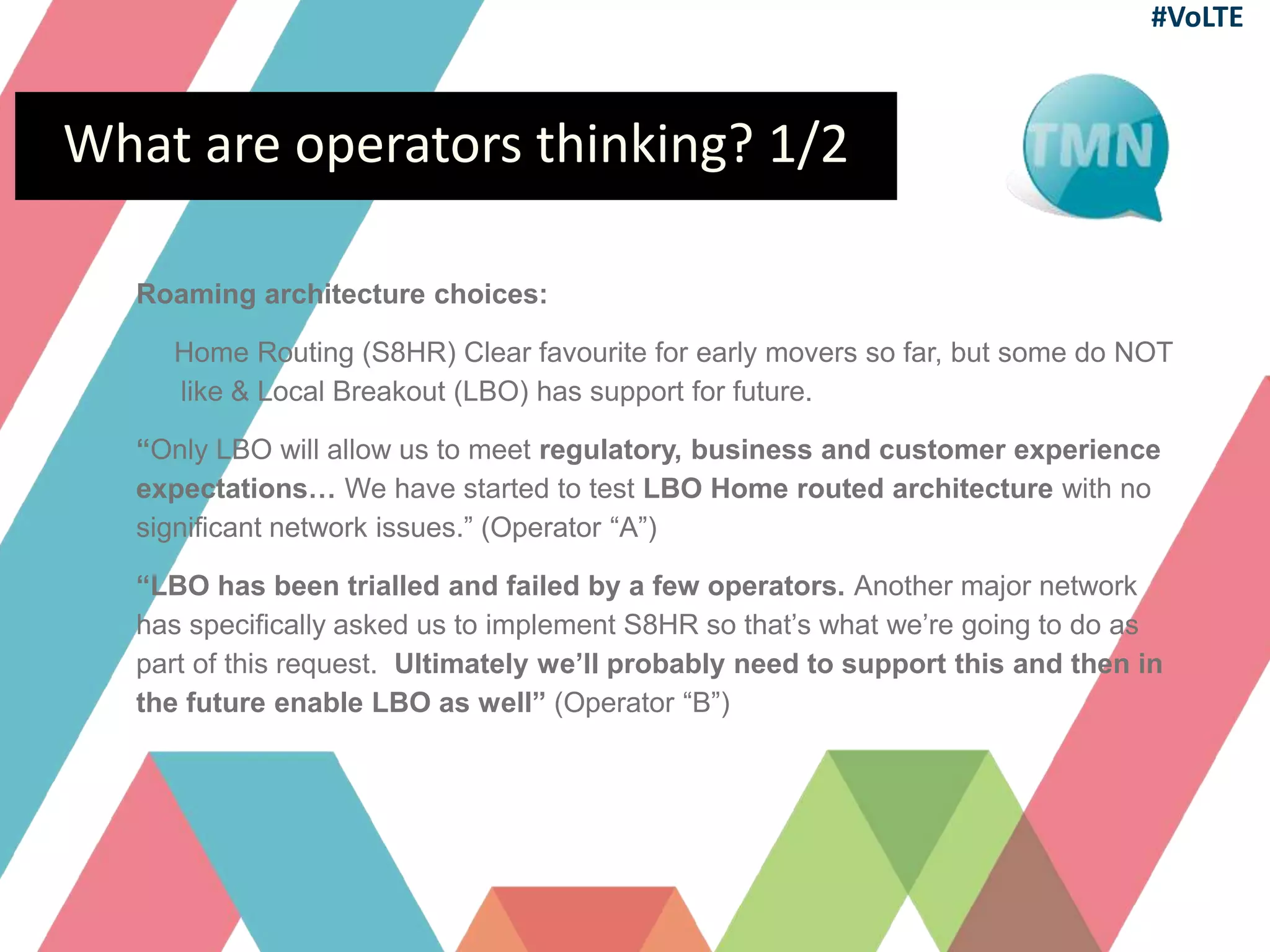 What are operators thinking? 1/2
Roaming architecture choices:
Home Routing (S8HR) Clear favourite for early movers so far, but some do NOT
like & Local Breakout (LBO) has support for future.
“Only LBO will allow us to meet regulatory, business and customer experience
expectations… We have started to test LBO Home routed architecture with no
significant network issues.” (Operator “A”)
“LBO has been trialled and failed by a few operators. Another major network
has specifically asked us to implement S8HR so that’s what we’re going to do as
part of this request. Ultimately we’ll probably need to support this and then in
the future enable LBO as well” (Operator “B”)
#VoLTE
 