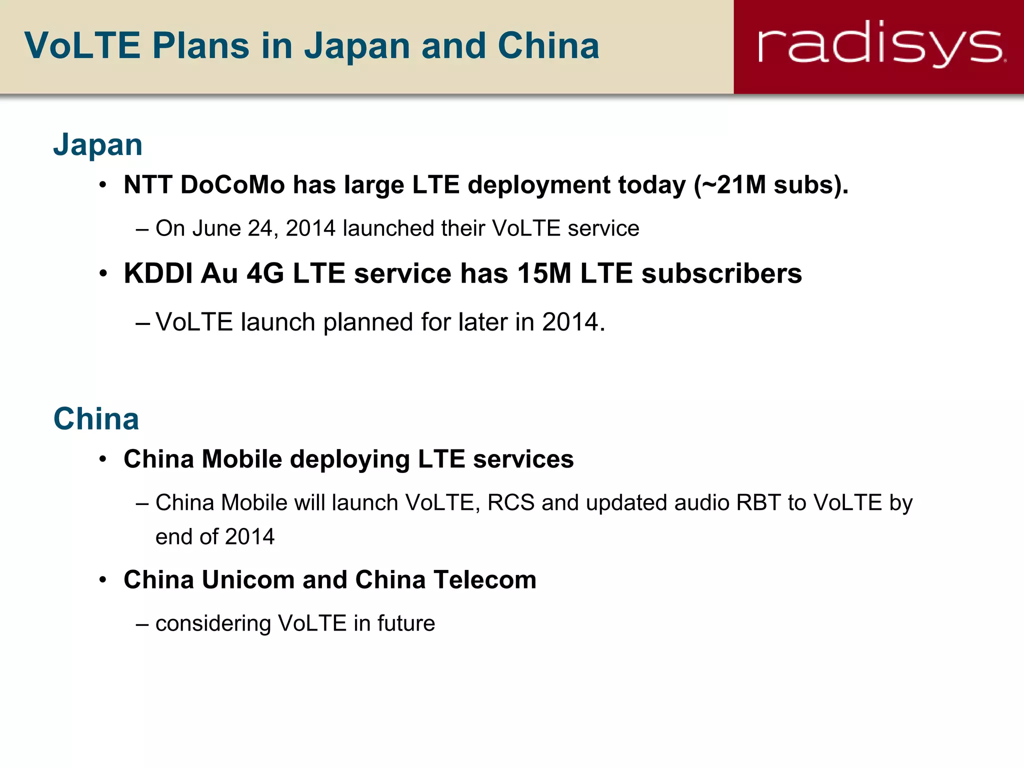 VoLTE Plans in Japan and China
Japan
• NTT DoCoMo has large LTE deployment today (~21M subs).
– On June 24, 2014 launched their VoLTE service
• KDDI Au 4G LTE service has 15M LTE subscribers
– VoLTE launch planned for later in 2014.
China
• China Mobile deploying LTE services
– China Mobile will launch VoLTE, RCS and updated audio RBT to VoLTE by
end of 2014
• China Unicom and China Telecom
– considering VoLTE in future
 