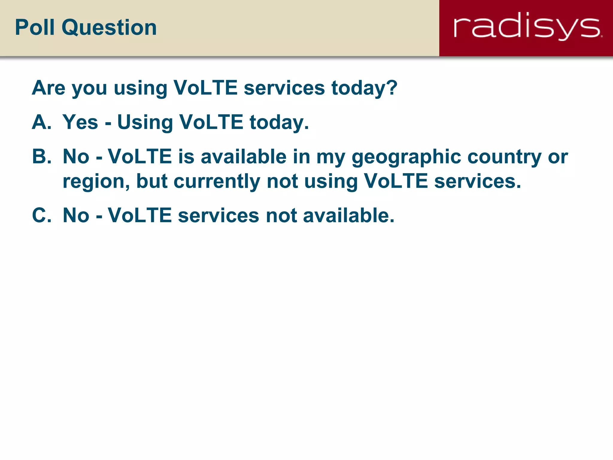 Poll Question
Are you using VoLTE services today?
A. Yes - Using VoLTE today.
B. No - VoLTE is available in my geographic country or
region, but currently not using VoLTE services.
C. No - VoLTE services not available.
 