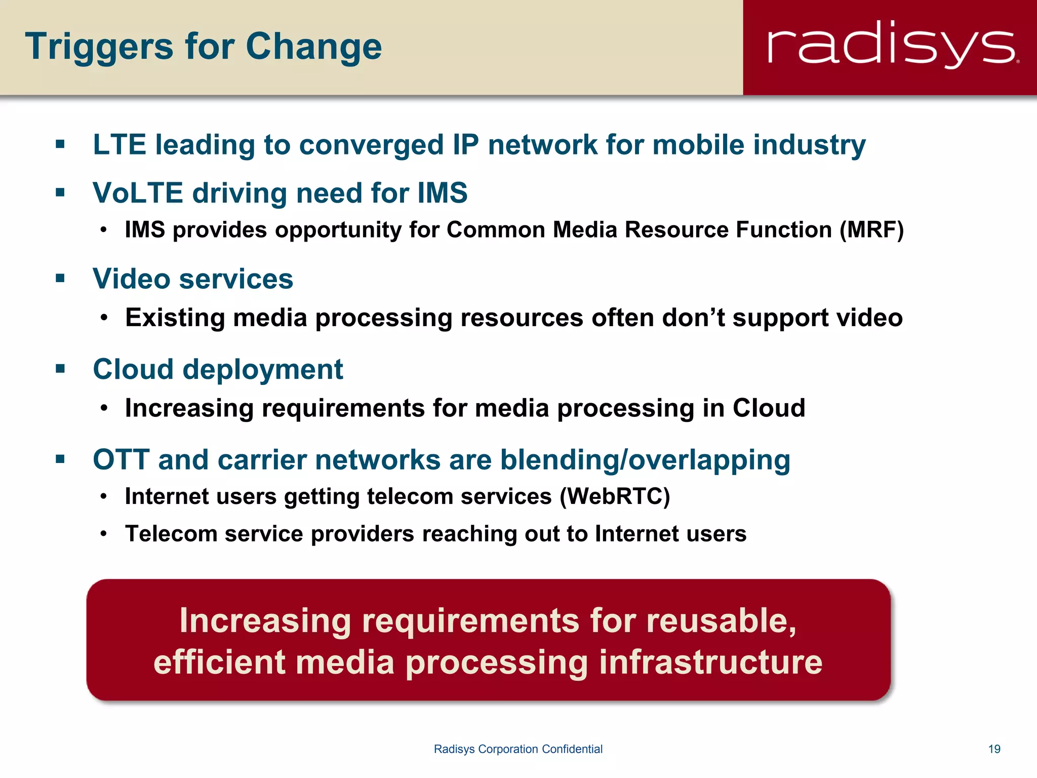 19Radisys Corporation Confidential
Triggers for Change
 LTE leading to converged IP network for mobile industry
 VoLTE driving need for IMS
• IMS provides opportunity for Common Media Resource Function (MRF)
 Video services
• Existing media processing resources often don’t support video
 Cloud deployment
• Increasing requirements for media processing in Cloud
 OTT and carrier networks are blending/overlapping
• Internet users getting telecom services (WebRTC)
• Telecom service providers reaching out to Internet users
Increasing requirements for reusable,
efficient media processing infrastructure
 