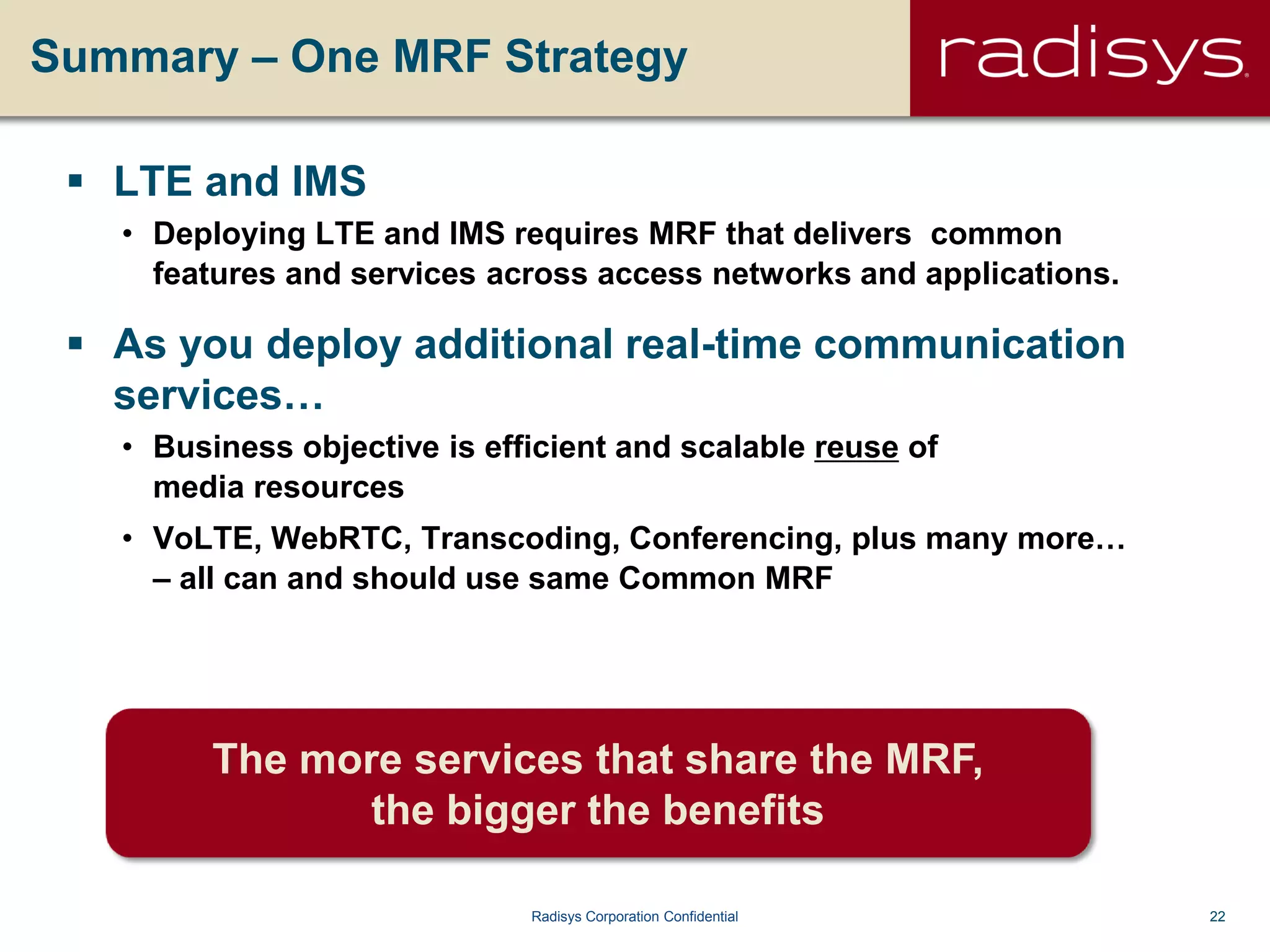 22Radisys Corporation Confidential
Summary – One MRF Strategy
 LTE and IMS
• Deploying LTE and IMS requires MRF that delivers common
features and services across access networks and applications.
 As you deploy additional real-time communication
services…
• Business objective is efficient and scalable reuse of
media resources
• VoLTE, WebRTC, Transcoding, Conferencing, plus many more…
– all can and should use same Common MRF
The more services that share the MRF,
the bigger the benefits
 