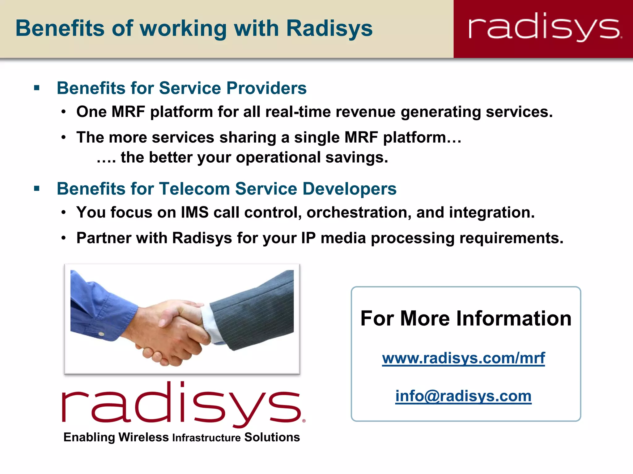 Benefits of working with Radisys
 Benefits for Service Providers
• One MRF platform for all real-time revenue generating services.
• The more services sharing a single MRF platform…
…. the better your operational savings.
 Benefits for Telecom Service Developers
• You focus on IMS call control, orchestration, and integration.
• Partner with Radisys for your IP media processing requirements.
Enabling Wireless Infrastructure Solutions
www.radisys.com/mrf
info@radisys.com
For More Information
 