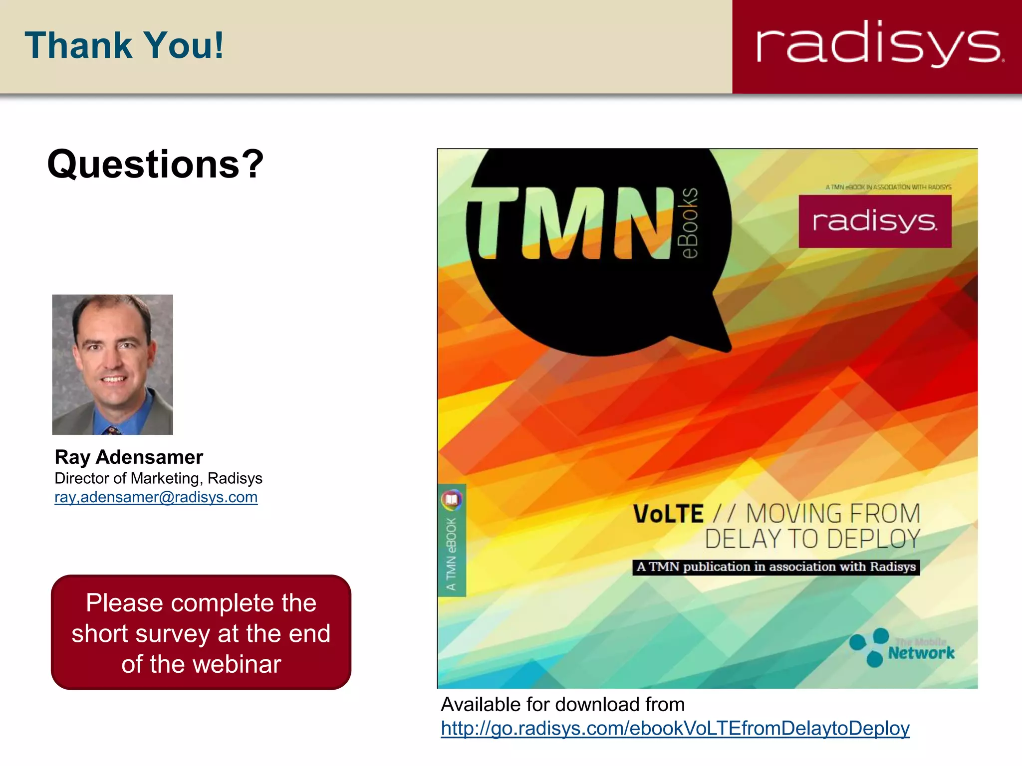 Thank You!
Ray Adensamer
Director of Marketing, Radisys
ray,adensamer@radisys.com
Questions?
Available for download from
http://go.radisys.com/ebookVoLTEfromDelaytoDeploy
Please complete the
short survey at the end
of the webinar
 