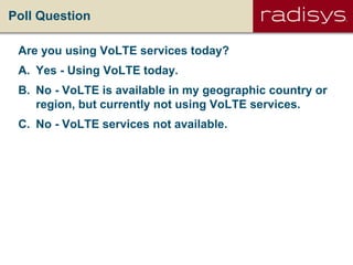 Poll Question
Are you using VoLTE services today?
A. Yes - Using VoLTE today.
B. No - VoLTE is available in my geographic country or
region, but currently not using VoLTE services.
C. No - VoLTE services not available.
 
