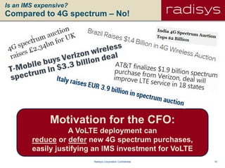 16Radisys Corporation Confidential
Is an IMS expensive?
Compared to 4G spectrum – No!
Motivation for the CFO:
A VoLTE deployment can
reduce or defer new 4G spectrum purchases,
easily justifying an IMS investment for VoLTE
 