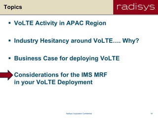 18Radisys Corporation Confidential
Topics
 VoLTE Activity in APAC Region
 Industry Hesitancy around VoLTE…. Why?
 Business Case for deploying VoLTE
 Considerations for the IMS MRF
in your VoLTE Deployment
 