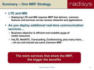22Radisys Corporation Confidential
Summary – One MRF Strategy
 LTE and IMS
• Deploying LTE and IMS requires MRF that delivers common
features and services across access networks and applications.
 As you deploy additional real-time communication
services…
• Business objective is efficient and scalable reuse of
media resources
• VoLTE, WebRTC, Transcoding, Conferencing, plus many more…
– all can and should use same Common MRF
The more services that share the MRF,
the bigger the benefits
 