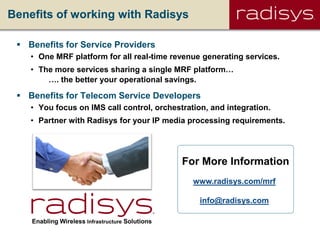 Benefits of working with Radisys
 Benefits for Service Providers
• One MRF platform for all real-time revenue generating services.
• The more services sharing a single MRF platform…
…. the better your operational savings.
 Benefits for Telecom Service Developers
• You focus on IMS call control, orchestration, and integration.
• Partner with Radisys for your IP media processing requirements.
Enabling Wireless Infrastructure Solutions
www.radisys.com/mrf
info@radisys.com
For More Information
 